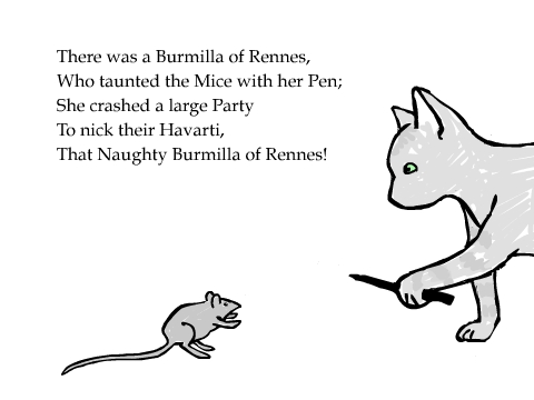 There was a Burmilla of Rennes,
Who taunted the Mice with her Pen;
She crashed a large Party
To nick their Havarti,
That Naughty Burmilla of Rennes!